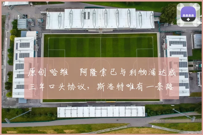 原创 哈维・阿隆索已与利物浦达成三年口头协议,斯洛特唯有一条路可 “翻盘”