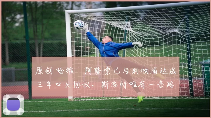 原创 哈维・阿隆索已与利物浦达成三年口头协议，斯洛特唯有一条路可 “翻盘”