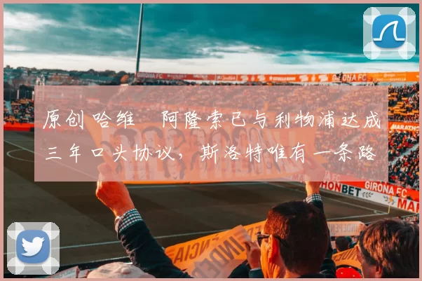 原创 哈维・阿隆索已与利物浦达成三年口头协议，斯洛特唯有一条路可 “翻盘”