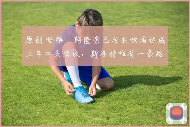 原创 哈维・阿隆索已与利物浦达成三年口头协议，斯洛特唯有一条路可 “翻盘”