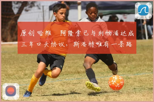 原创 哈维・阿隆索已与利物浦达成三年口头协议，斯洛特唯有一条路可 “翻盘”
