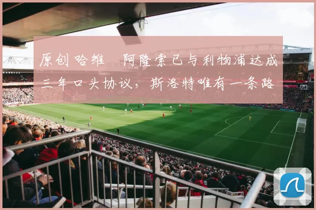 原创 哈维・阿隆索已与利物浦达成三年口头协议，斯洛特唯有一条路可 “翻盘”