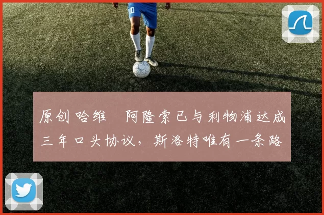 原创 哈维・阿隆索已与利物浦达成三年口头协议，斯洛特唯有一条路可 “翻盘”