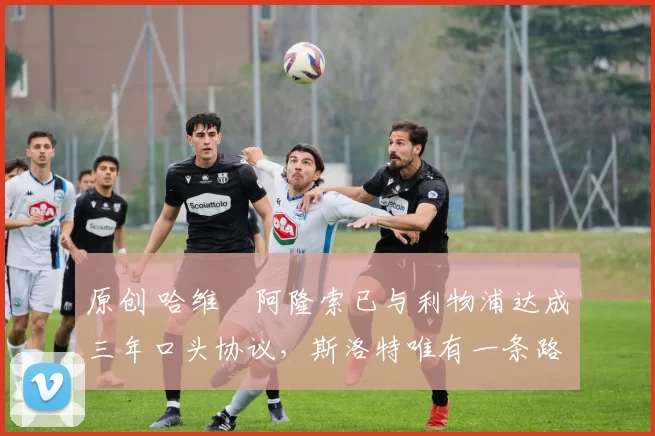 原创 哈维・阿隆索已与利物浦达成三年口头协议，斯洛特唯有一条路可 “翻盘”