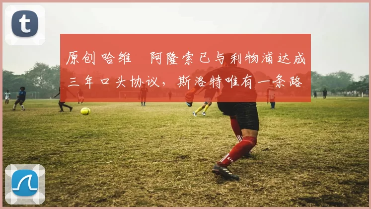 原创 哈维・阿隆索已与利物浦达成三年口头协议，斯洛特唯有一条路可 “翻盘”