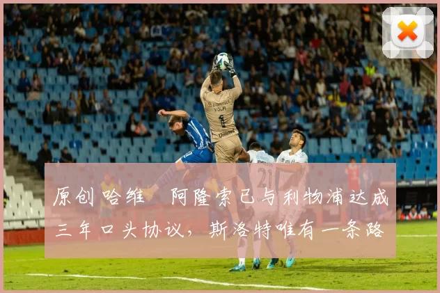 原创 哈维・阿隆索已与利物浦达成三年口头协议，斯洛特唯有一条路可 “翻盘”