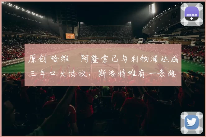 原创 哈维・阿隆索已与利物浦达成三年口头协议，斯洛特唯有一条路可 “翻盘”