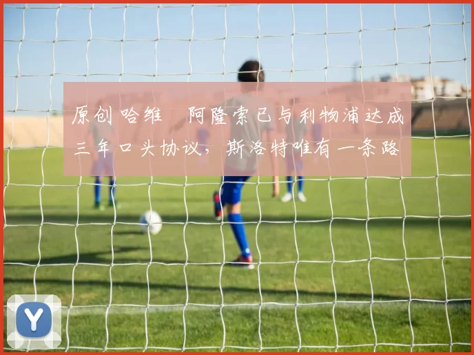 原创 哈维・阿隆索已与利物浦达成三年口头协议，斯洛特唯有一条路可 “翻盘”