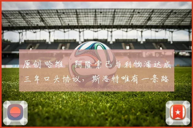 原创 哈维・阿隆索已与利物浦达成三年口头协议，斯洛特唯有一条路可 “翻盘”