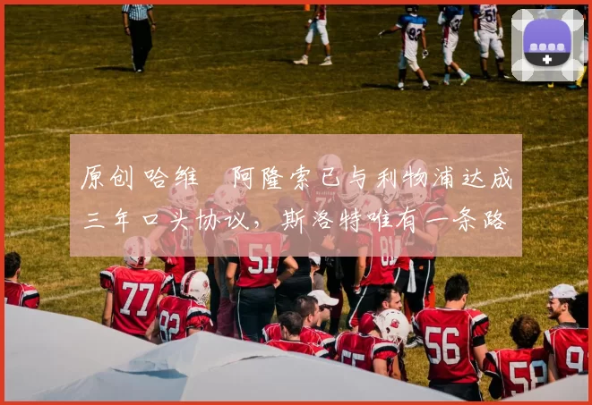 原创 哈维・阿隆索已与利物浦达成三年口头协议，斯洛特唯有一条路可 “翻盘”