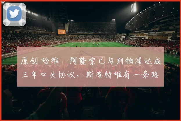 原创 哈维・阿隆索已与利物浦达成三年口头协议，斯洛特唯有一条路可 “翻盘”