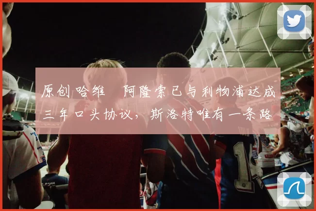 原创 哈维・阿隆索已与利物浦达成三年口头协议，斯洛特唯有一条路可 “翻盘”