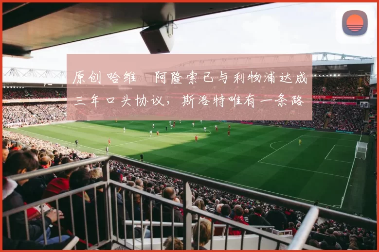 原创 哈维・阿隆索已与利物浦达成三年口头协议，斯洛特唯有一条路可 “翻盘”