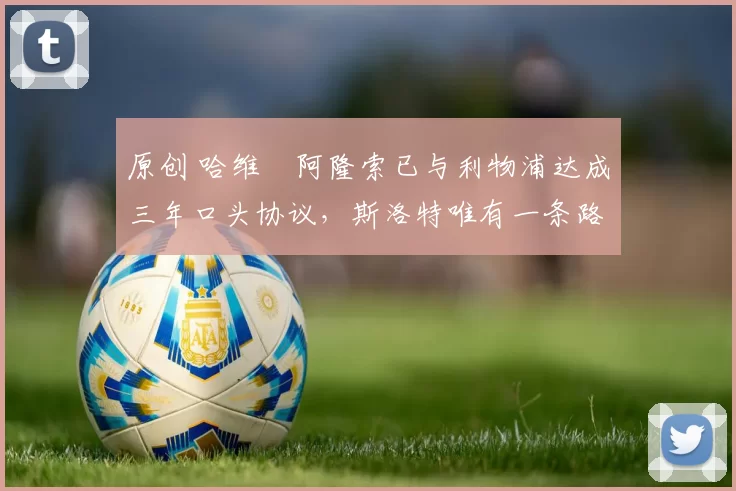 原创 哈维・阿隆索已与利物浦达成三年口头协议，斯洛特唯有一条路可 “翻盘”