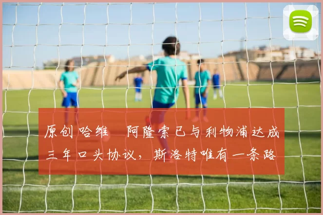 原创 哈维・阿隆索已与利物浦达成三年口头协议，斯洛特唯有一条路可 “翻盘”