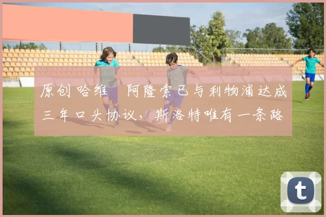 原创 哈维・阿隆索已与利物浦达成三年口头协议，斯洛特唯有一条路可 “翻盘”