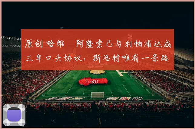 原创 哈维・阿隆索已与利物浦达成三年口头协议，斯洛特唯有一条路可 “翻盘”