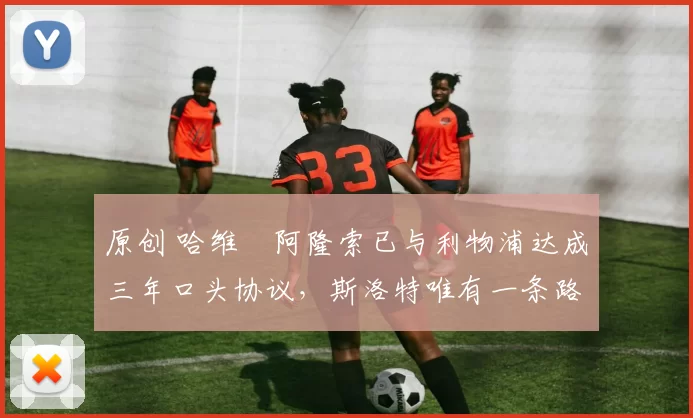 原创 哈维・阿隆索已与利物浦达成三年口头协议，斯洛特唯有一条路可 “翻盘”