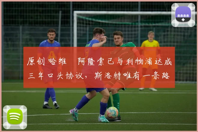 原创 哈维・阿隆索已与利物浦达成三年口头协议，斯洛特唯有一条路可 “翻盘”