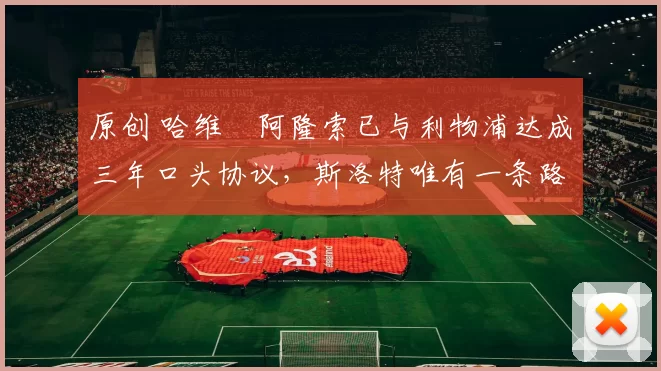 原创 哈维・阿隆索已与利物浦达成三年口头协议，斯洛特唯有一条路可 “翻盘”