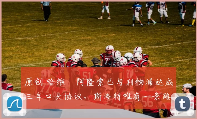 原创 哈维・阿隆索已与利物浦达成三年口头协议，斯洛特唯有一条路可 “翻盘”