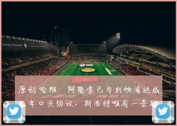 原创 哈维・阿隆索已与利物浦达成三年口头协议，斯洛特唯有一条路可 “翻盘”