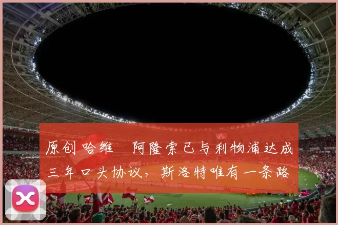 原创 哈维・阿隆索已与利物浦达成三年口头协议，斯洛特唯有一条路可 “翻盘”