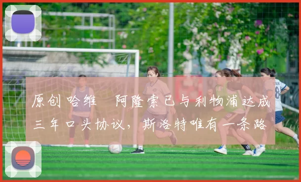 原创 哈维・阿隆索已与利物浦达成三年口头协议，斯洛特唯有一条路可 “翻盘”