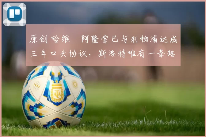 原创 哈维・阿隆索已与利物浦达成三年口头协议，斯洛特唯有一条路可 “翻盘”