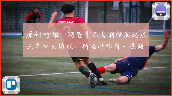 原创 哈维・阿隆索已与利物浦达成三年口头协议，斯洛特唯有一条路可 “翻盘”