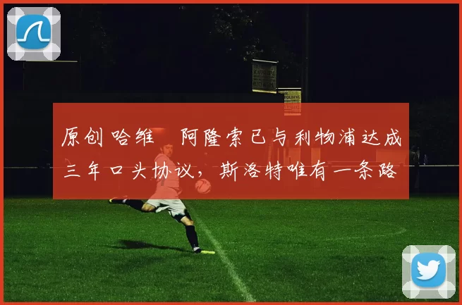 原创 哈维・阿隆索已与利物浦达成三年口头协议,斯洛特唯有一条路可 “翻盘”