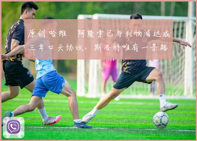 原创 哈维・阿隆索已与利物浦达成三年口头协议，斯洛特唯有一条路可 “翻盘”