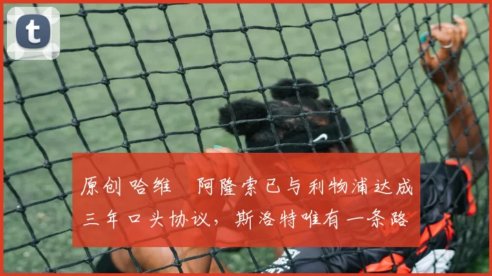 原创 哈维・阿隆索已与利物浦达成三年口头协议，斯洛特唯有一条路可 “翻盘”