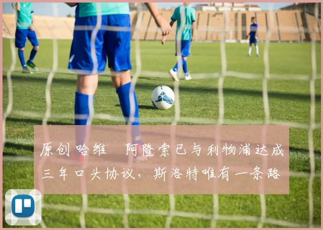 原创 哈维・阿隆索已与利物浦达成三年口头协议，斯洛特唯有一条路可 “翻盘”