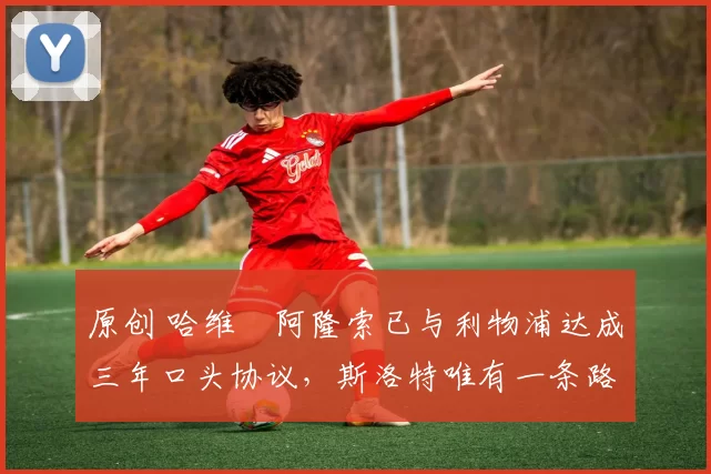 原创 哈维・阿隆索已与利物浦达成三年口头协议,斯洛特唯有一条路可 “翻盘”