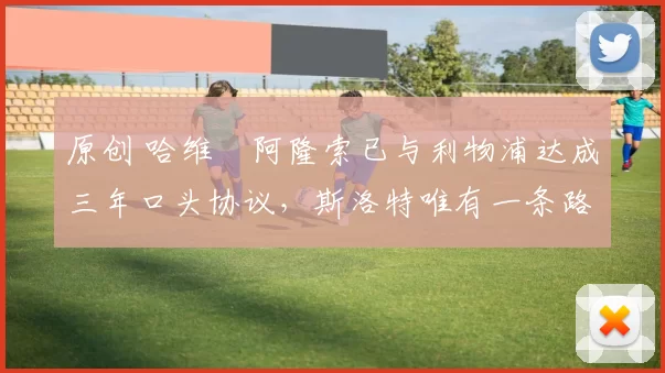 原创 哈维・阿隆索已与利物浦达成三年口头协议，斯洛特唯有一条路可 “翻盘”