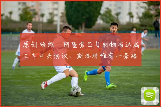 原创 哈维・阿隆索已与利物浦达成三年口头协议,斯洛特唯有一条路可 “翻盘”