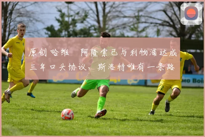 原创 哈维・阿隆索已与利物浦达成三年口头协议，斯洛特唯有一条路可 “翻盘”