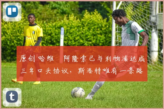 原创 哈维・阿隆索已与利物浦达成三年口头协议，斯洛特唯有一条路可 “翻盘”