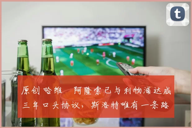 原创 哈维・阿隆索已与利物浦达成三年口头协议，斯洛特唯有一条路可 “翻盘”