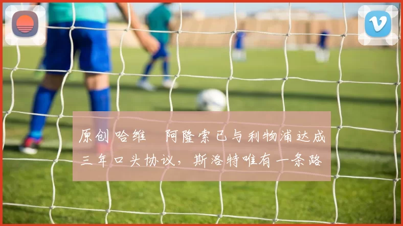 原创 哈维・阿隆索已与利物浦达成三年口头协议，斯洛特唯有一条路可 “翻盘”