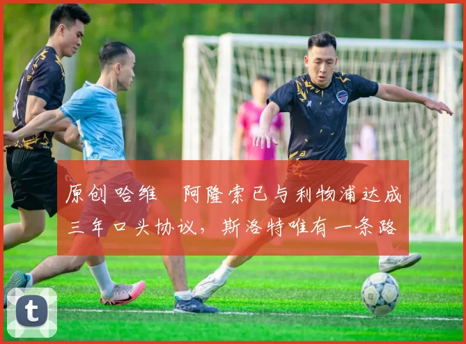 原创 哈维・阿隆索已与利物浦达成三年口头协议，斯洛特唯有一条路可 “翻盘”