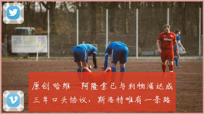 原创 哈维・阿隆索已与利物浦达成三年口头协议，斯洛特唯有一条路可 “翻盘”