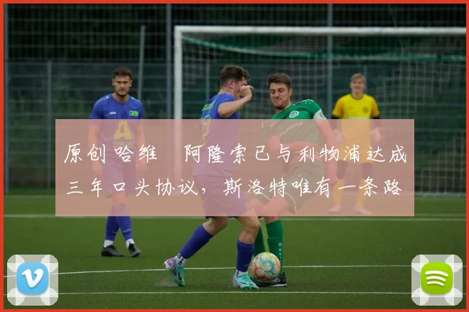 原创 哈维・阿隆索已与利物浦达成三年口头协议，斯洛特唯有一条路可 “翻盘”