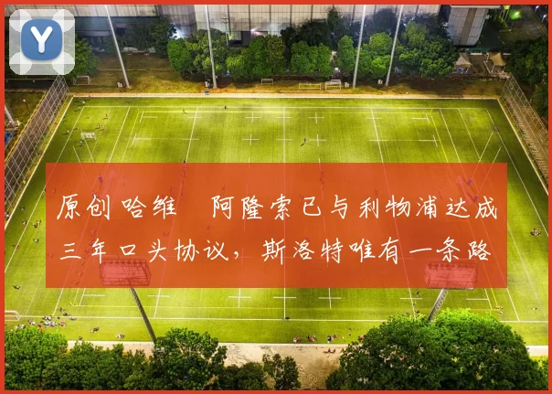 原创 哈维・阿隆索已与利物浦达成三年口头协议，斯洛特唯有一条路可 “翻盘”