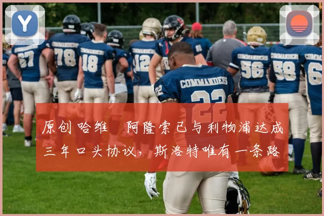 原创 哈维・阿隆索已与利物浦达成三年口头协议，斯洛特唯有一条路可 “翻盘”