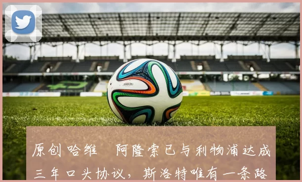 原创 哈维・阿隆索已与利物浦达成三年口头协议，斯洛特唯有一条路可 “翻盘”