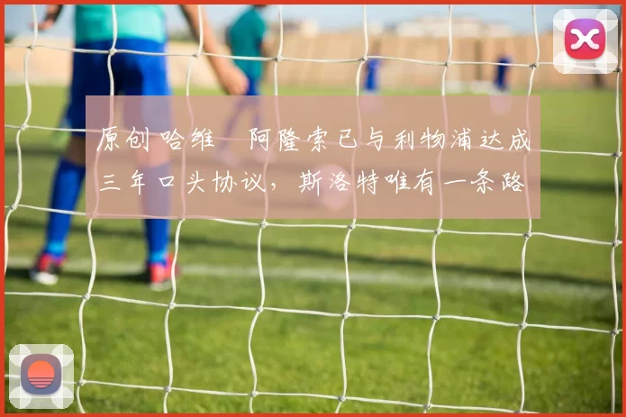 原创 哈维・阿隆索已与利物浦达成三年口头协议，斯洛特唯有一条路可 “翻盘”