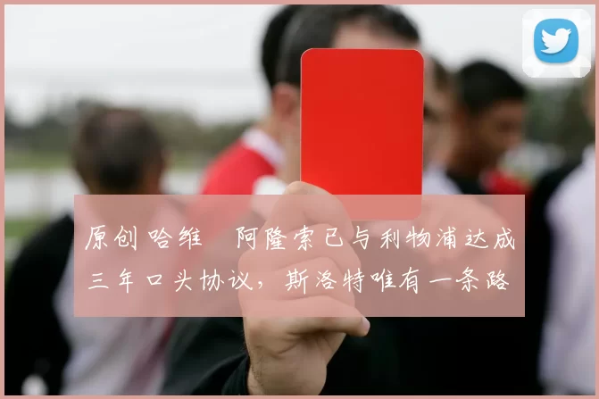 原创 哈维・阿隆索已与利物浦达成三年口头协议，斯洛特唯有一条路可 “翻盘”