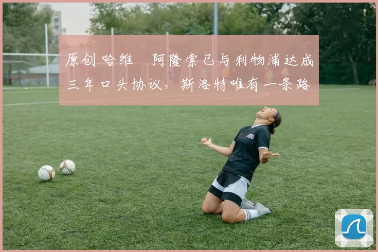 原创 哈维・阿隆索已与利物浦达成三年口头协议,斯洛特唯有一条路可 “翻盘”